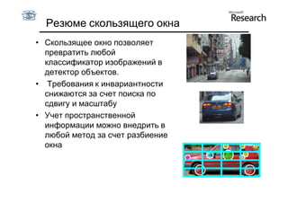 Резюме скользящего окна
• Скользящее окно позволяет
  превратить любой
  классификатор изображений в
  детектор объектов.
• Требования к инвариантности
  снижаются за счет поиска по
  сдвигу и масштабу
• Учет пространственной
  информации можно внедрить в
  любой метод за счет разбиение
  окна
 