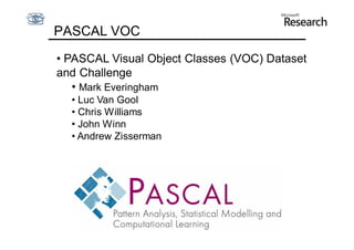 PASCAL VOC
• PASCAL Visual Object Classes (VOC) Dataset
and Challenge
   • Mark Everingham
  • Luc Van Gool
  • Chris Williams
  • John Winn
  • Andrew Zisserman
 