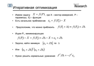 Итеративная оптимизация
•   Имеем задачу X  f (P ) , где X – вектор измерений, P –
    параметры, f() – функция
•   Есть начальное приближение e0  f ( P )  X
                                         0


•   Предположим, что можно приблизить      f ( P0  )  f ( P0 )  J

•   Ищем P1, минимизирующее

      f ( P )  X  f ( P0 )  J  X  e0  J
           1

•   Задача, найти минимум      e0  J   по 

•   Или   e0  J T e0  J 
•   Нужно решить нормальные уравнения      J T J   J T e0
 