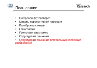 План лекции

• Цифровой фотоаппарат
• Модель перспективной проекции
• Калибровка камеры
• Гомография
• Геометрия двух камер
• Структура из движения
• Структура из движения для больших коллекций
изображений
 