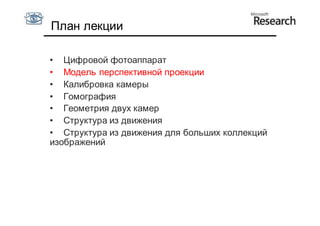 План лекции

• Цифровой фотоаппарат
• Модель перспективной проекции
• Калибровка камеры
• Гомография
• Геометрия двух камер
• Структура из движения
• Структура из движения для больших коллекций
изображений
 