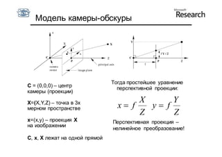 Модель камеры-обскуры




                                Тогда простейшее уравнение
С = (0,0,0) – центр               перспективной проекции:
камеры (проекции)

X=(X,Y,Z) – точка в 3х                 X      Y
мерном пространстве               x f   y f
                                       Z      Z
x=(x,y) – проекция X            Перспективная проекция –
на изображении
                                нелинейное преобразование!
С, x, X лежат на одной прямой
 