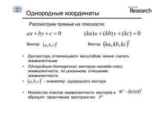Однородные координаты
     Рассмотрим прямые на плоскости:

    ax  by  c  0            (ka ) x  (kb) y  (kc)  0
                                                      T
    Вектор            T
             a, b, c           Вектор   ka, kb, kc 
• Два вектора, отличающихся масштабом, можно считать
  эквивалентными
• Однородным (homogenous) вектором назовём класс
  эквивалентности, по указанному отношению
  эквивалентности
            T
• a, b, c  - экземпляр однородного вектора

• Множество классов эквивалентности векторов в 3  0,0,0 T
  образуют проективное пространство P 2
 
