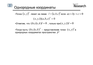 Однородные координаты
              T                                     T
•Точка  x, y    лежит на линии l  a , b, c  если        ax  by  c  0
                    ( x, y,1)( a, b, c)T  0
•Отметим, что     ( kx, ky, k )l  0   , только при ( x , y ,1)l   0
                           T
•Тогда пусть ( kx, ky, k ) - представление точки             ( x, y )T в
однородных координатах пространства P 2
 