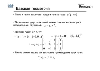 Базовая геометрия
• Точка x лежит на линии l тогда и только тогда      xT l  0

• Пересечение двух двух линий можно описать как векторное
произведение двух линий x  l  l
                                  i       j

• Пример: линии x = 1, y=1

 1x  1  0     (1,0,1)   T
                                       1y  1  0     (0,1,1)T
                              i  j k  1
                                        
               x  l1  l2   1 0 1   1
                              0  1 0  1
                                        
• Линию можно задать как векторное произведение двух точек

                      lineij  xi  x j
 