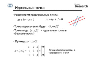 Идеальные точки
•Рассмотрим параллельные линии:
   ax  by  c  0              ax  by  c'  0

•Точка пересечения будет: (b,a ,0)T
•Точки вида ( x, y,0)T - идеальные точки в
«бесконечности)

• Пример: x=1, x=2
               i  j k  0
                                Точка в бесконечности, в
x  l1  l2   1 0 1   1 
                                  направлении y-оси
               1 0 2  0
                         
 