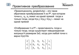 Проективное преобразование
•Проективность (projectivity) – это такое
обратимое преобразование h из P2, при котором
точки x1, x2, x3 лежат на одной прямой тогда и
только тогда, когда h(x1), h(x2), h(x3) – лежат на
одной прямой

•Отображение h в P2 – проективность тогда и
только тогда, когда существует невырожденная
матрица H размером 3x3, когда для любой точки x
верно h(x)=Hx

               
            x1  h11 h12      h13   x1 
            x    h   h22   h23  *  x2 
             2      21             
            x  h31 h12
            3                h33   x3 
                                      
 