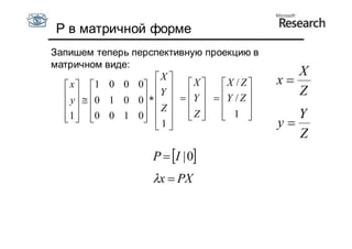P в матричной форме
Запишем теперь перспективную проекцию в
матричном виде:
                      X 
                                                     X
   x  1 0 0 0           X     X / Z     x
   y   0 1 0 0 *  Y    Y    Y / Z       Z
                Z                    
   1  0 0 1 0  
                1         Z
                                     1 
                                                   Y
                                                y
                                                     Z
                       P  I | 0
                       x  PX
 