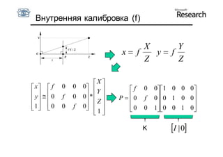 Внутренняя калибровка (f)


                                       X      Y
                                  x f   y f
                                       Z      Z

                          X 
x  f      0   0   0            f   0   0 1 0 0 0
 y   0             * Y 
  
             f   0   0
                       Z      P  0   f   0 0 1 0 0
                                                      
1  0
          0   f   0  
                       1            0
                                         0   1 0 0 1 0
                                                       
                           

                                          K       I | 0
 