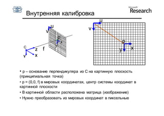 Внутренняя калибровка
                                           u
                    u                v
                v
                            p
                                x                      p
                        y
  С
        Z   f                                        y      x
  Y     X



• p – основание перпендикуляра из С на картинную плоскость
(принципиальная точка)
• p = (0,0, f) в мировых координатах, центр системы координат в
картинной плоскости
• В картинной области расположена матрица (изображение)
• Нужно преобразовать из мировых координат в пиксельные
 