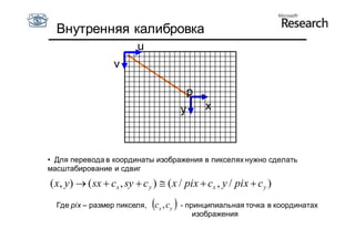 Внутренняя калибровка
                          u
                   v

                                         p
                                        y      x



• Для перевода в координаты изображения в пикселях нужно сделать
масштабирование и сдвиг

( x, y)  ( sx  cx , sy  c y )  ( x / pix  cx , y / pix  c y )
  Где pix – размер пикселя,   c , c  - принципиальная точка в координатах
                                x   y
                                            изображения
 