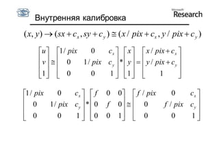 Внутренняя калибровка
( x, y )  (sx  c x , sy  c y )  ( x / pix  cx , y / pix  c y )
     u  1 / pix    0    c x   x   x / pix  c x 
     v    0    1 / pix c y  *  y    y / pix  c y 
                                                    
     1   0
                   0    1  1  
                                              1        
                                                           

1 / pix     0   cx   f      0    0  f / pix        0    cx 
 0      1 / pix c y  *  0   f    0   0         f / pix c y 
                                                            
 0
            0   1  0
                             0    1  0
                                                      0    1  
 