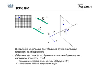 Полезно

                                     1
                                 K                     b


                             K                                 x
                                              Z            y
                                          O

                                                  X
                                          Y

•   Внутренняя калибровка K отображает точки с картинной
    плоскости на изображение
•   Обратная матрица K-1отображает точки с изображения на
    картинную плоскость, с f=1
    •   Координаты в пространстве с центром в C будут (x,y,1,1)
    •   Отображение точек на изображении в лучи
 