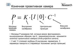 Конечная проективная камера


                                              1
  P  K  [I | 0]  C
Матрица     Внутренняя          Центральная          Внешняя
проекции    калибровка          проекция             калибровка
 камеры

• Матрица P размером 3x4, которую можно факторизовать
вышеуказанным образом, где K – верхнетреугольная, называется
конечной проективной камерой (finite projective camera)
• У неё 11 степеней свободы (5 внутренних параметров, 3
параметра поворота и 3 параметра положения центра проекции)
 