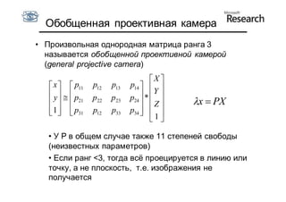 Обобщенная проективная камера
• Произвольная однородная матрица ранга 3
  называется обобщенной проективной камерой
  (general projective camera)
                                     X 
    x   p11   p12   p13   p14   
    y   p    p22   p23   p24  * Y 
      21                       Z      x  PX
    1   p31
              p12   p33   p34   
                                  1
                                      

  • У P в общем случае также 11 степеней свободы
  (неизвестных параметров)
  • Если ранг <3, тогда всё проецируется в линию или
  точку, а не плоскость, т.е. изображения не
  получается
 