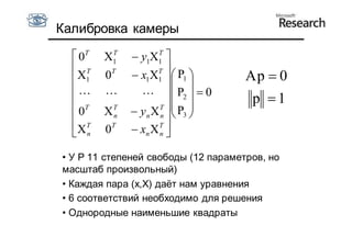 Калибровка камеры

   0T    T
         X1          T
                y1X1 
   T                T 
   X1   0T     x1X1   P1        Ap  0
                           
                 P2   0
   T                 T 
                                      p 1
  0     XT
           n
                           P3 
                yn X n  
  XT    0T
                xn X T 
   n                 n


• У P 11 степеней свободы (12 параметров, но
масштаб произвольный)
• Каждая пара (x,X) даёт нам уравнения
• 6 соответствий необходимо для решения
• Однородные наименьшие квадраты
 