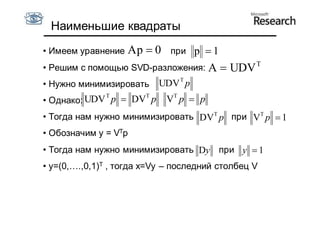 Наименьшие квадраты
• Имеем уравнение   Ap  0   при   p 1
                                                  T
• Решим с помощью SVD-разложения:       A  UDV
• Нужно минимизировать UDV T p
• Однако: UDV T p  DVT p    VT p  p
• Тогда нам нужно минимизировать DVT p при VT p  1
• Обозначим y = VTp
• Тогда нам нужно минимизировать Dy при y  1
• y=(0,….,0,1)T , тогда x=Vy – последний столбец V
 