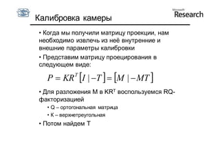 Калибровка камеры
• Когда мы получили матрицу проекции, нам
необходимо извлечь из неё внутренние и
внешние параметры калибровки
• Представим матрицу проецирования в
следующем виде:

  P  KR I | T   M |  MT 
            T


• Для разложения M в KRT воспользуемся RQ-
факторизацией
  • Q – ортогональная матрица
  • К – верхнетреугольная
• Потом найдем T
 