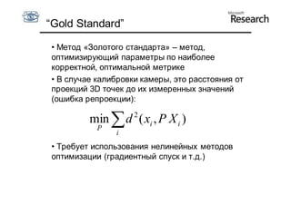 “Gold Standard”

 • Метод «Золотого стандарта» – метод,
 оптимизирующий параметры по наиболее
 корректной, оптимальной метрике
 • В случае калибровки камеры, это расстояния от
 проекций 3D точек до их измеренных значений
 (ошибка репроекции):
                     2
          min  d ( xi , P X i )
            P
                i
 • Требует использования нелинейных методов
 оптимизации (градиентный спуск и т.д.)
 