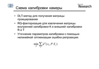 Схема калибровки камеры

• DLT-метод для получения матрицы
  проецирования
• RQ-факторизация для извлечения матрицы
  внутренней калибровки K и внешней калибровки
  RиT
• Уточнение параметров калибровки с помощью
  нелинейной оптимизации ошибки репроекции:

             min  d 2 ( xi , P X i )
              P
                   i
 