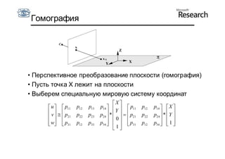 Гомография




• Перспективное преобразование плоскости (гомография)
• Пусть точка X лежит на плоскости
• Выберем специальную мировую систему координат
                                        X 
       u   p11   p12   p13   p14     p11       p12   p14   X 
       v   p                         Y
                    p22   p23   p24  *     p21   p22   p24  *  Y 
         21                       0                        
       w  p31
                 p12   p33   p34     p31
                                     1              p12   p34   1 
                                                                  
                                         
 