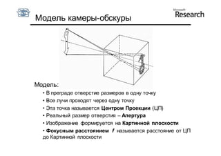 Модель камеры-обскуры




Модель:
  • В преграде отверстие размеров в одну точку
  • Все лучи проходят через одну точку
  • Эта точка называется Центром Проекции (ЦП)
  • Реальный размер отверстия – Апертура
  • Изображение формируется на Картинной плоскости
  • Фокусным расстоянием f называется расстояние от ЦП
  до Картинной плоскости
 