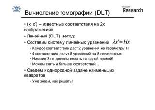 Вычисление гомографии (DLT)
• (x, x’) – известные соответствия на 2х
изображениях
• Линейный (DLT) метод:
• Составим систему линейных уравнений           x'  Hx
  •   Каждое соответствие даст 2 уравнения на параметры H
  •   4 соответствия дадут 8 уравнений на 8 неизвестных
  •   Никакие 3 не должны лежать на одной прямой!
  •   Можем взять и больше соответствий…
• Сведем к однородной задаче наименьших
квадратов
  • Уже знаем, как решать!
 