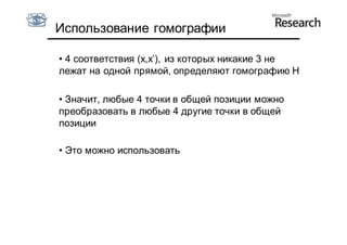 Использование гомографии

• 4 соответствия (x,x’), из которых никакие 3 не
лежат на одной прямой, определяют гомографию H

• Значит, любые 4 точки в общей позиции можно
преобразовать в любые 4 другие точки в общей
позиции

• Это можно использовать
 