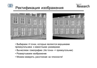Ректификация изображения




• Выбираем 4 точки, которые являются вершинами
прямоугольника с известными размерами
• Вычисляем гомографию (4е точки -> прямоугольник)
• Развертываем изображение
• Можем измерять расстояния на плоскости!
 