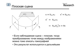 Плоская сцена




• Если наблюдаемая сцена – плоская, тогда
преобразование точек между изображениями
можно тоже описать гомографией
• Это результат используется в дальнейшем
 
