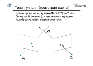Триангуляция (геометрия сцены)
• Даны проекции x1, x2 точки X=(X,Y,Z) на 2 или
более изображения (с известными матрицами
калибровки), найти координаты точки



                        X?



            x1                      x2



    C1                                     C2
 