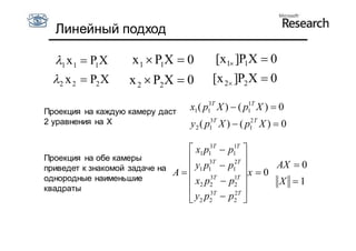 Линейный подход

  1 x 1  P1X      x 1  P1X  0         [x1 ]P1X  0
  2 x 2  P2 X     x 2  P2X  0        [x 2 ]P2 X  0

Проекция на каждую камеру даст    x1 ( p1 T X )  ( p1 T X )  0
                                        3            1


2 уравнения на X                  y 2 ( p1 T X )  ( p1 T X )  0
                                         3            2



                                  x1 p13T  p1 T 
                                               1

Проекция на обе камеры                           
приведет к знакомой задаче на     y1 p1 T  p12T 
                                        3
                                                        AX  0
                              A                    x0
однородные наименьшие                   3T
                                  x2 p2  p2 1T
                                                        X 1
квадраты                               3T     2T 
                                  y2 p2  p2 
 