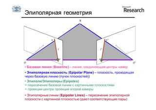 Эпиполярная геометрия
                                X




               x                                x’




• Базовая линия (Baseline) – линия, соединяющая центры камер
• Эпиполярная плоскость (Epipolar Plane) – плоскость, проходящая
через базовую линию (пучок плоскостей))
• Эпиполи/Эпиполяры (Epipoles)
= пересечение базовой линии с картинными плоскостями
= проекции центра проекций второй камеры
• Эпиполярные линии (Epipolar Lines) – пересечение эпиполярной
плоскости с картинной плоскостью (дают соответствующие пары)
 