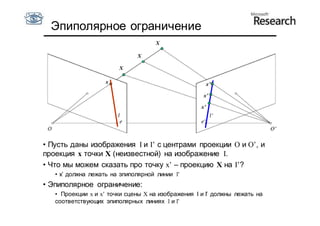 Эпиполярное ограничение
                                     X

                              X

                        X

                    x                                    x’

                                                     x’

                                                    x’




• Пусть даны изображения I и I’ с центрами проекции O и О’, и
проекция x точки X (неизвестной) на изображение I.
• Что мы можем сказать про точку x’ – проекцию X на I’?
   • x’ должна лежать на эпиполярной линии l’
• Эпиполярное ограничение:
   • Проекции x и x’ точки сцены X на изображения I и I’ должны лежать на
   соответствующих эпиполярных линиях l и l’
 