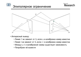 Эпиполярное ограничение

                           X

                      X

                  x

                                             x’




• Интересный вывод:
    • Линия l’ не зависит от X, если x и калибровка камер известна
    • Линия l не зависит от X, если x’ и калибровка камер известна
    • Между x, x’ и калибровкой камер существует зависимость
    • Попробуем её вывести
 