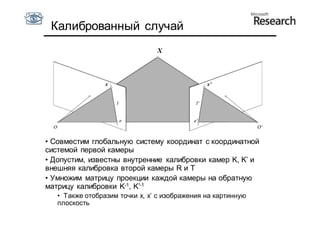 Калиброванный случай
                                X



                 x                             x’




• Совместим глобальную систему координат с координатной
системой первой камеры
• Допустим, известны внутренние калибровки камер K, K’ и
внешняя калибровка второй камеры R и T
• Умножим матрицу проекции каждой камеры на обратную
матрицу калибровки K-1, K’-1
   • Также отобразим точки x, x’ с изображения на картинную
   плоскость
 