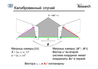 Калиброванный случай
                          X = RX’ + t



               x                        x’




                          t

                         R
Матрица камеры [I|0]          Матрица камеры: [RT | –RTt]
X = (u, v, w, 1)T             Вектор x’ во второй
x = (u, v, w)T                системе координат имеет
                              координаты Rx’ в первой
         Вектора x, t, и Rx’ копланарны
 