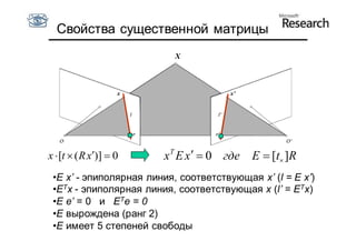 Свойства существенной матрицы
                           X



                    x                 x’




x  [t  ( R x)]  0   x T E x   0 где E  [t ]R
 •E x’ - эпиполярная линия, соответствующая x’ (l = E x’)
 •ETx - эпиполярная линия, соответствующая x (l’ = ETx)
 •E e’ = 0 и ETe = 0
 •E вырождена (ранг 2)
 •E имеет 5 степеней свободы
 
