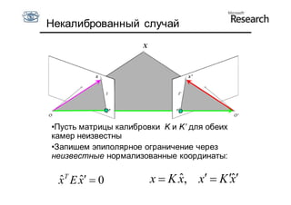 Некалиброванный случай
                     X



           x                     x’




•Пусть матрицы калибровки K и K’ для обеих
камер неизвестны
•Запишем эпиполярное ограничение через
неизвестные нормализованные координаты:

  ˆ T E x  0
  x ˆ                    x  K x, x  K x
                               ˆ          ˆ
 