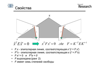 Свойства
                                X



                  x                          x’




     T                      T
    x E x  0
    ˆ ˆ                   x Fx  0 где F  K  T E K 1
•   F x - эпиполярная линия, соответствующая x’ (l = F x’)
•   FTx - эпиполярная линия, соответствующая x (l’ = FTx)
•   F e’ = 0 и FTe = 0
•   F вырождена (ранг 2)
•   F имеет семь степеней свободы
 