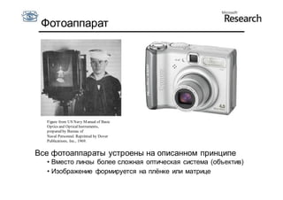 Фотоаппарат




  Figure from US Navy M anual of Basic
  Optics and Optical Instruments,
  prepared by Bureau of
  Naval Personnel. Reprinted by Dover
  Publications, Inc., 1969.


Все фотоаппараты устроены на описанном принципе
  • Вместо линзы более сложная оптическая система (объектив)
  • Изображение формируется на плёнке или матрице
 