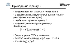 Приведение к рангу 2
• Фундаментальная матрица F имеет ранг 2
• В общем случае, результат DLT-оценки F имеет
ранг 3 (из-за влияния шума)
• Необходимо привести к рангу 2
• Найдем F’, минимизирующую норму
Фробениуса:
       F  F  , где rang(F' )  2

• Воспользуемся SVD-разложением:
• F=UDVT, или F = Udiag(r,s,t)VT, где r  s  t
• F’= = Udiag(r,s,0)VT
 