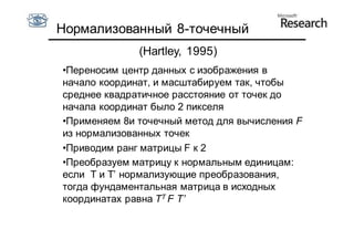 Нормализованный 8-точечный
              (Hartley, 1995)
•Переносим центр данных с изображения в
начало координат, и масштабируем так, чтобы
среднее квадратичное расстояние от точек до
начала координат было 2 пикселя
•Применяем 8и точечный метод для вычисления F
из нормализованных точек
•Приводим ранг матрицы F к 2
•Преобразуем матрицу к нормальным единицам:
если T и T’ нормализующие преобразования,
тогда фундаментальная матрица в исходных
координатах равна TT F T’
 