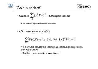 “Gold standard”
                  N
 • Ошибка  ( xiT F xi) 2 - алгебраическая
               i 1

   • Не имеет физического смысла


 • «Оптимальная» ошибка:
       N

       
       i1
                                       
             d ( x, xi)  d 2 ( xi , xi ) , где
              2
                  i
                     ˆ                 ˆ            ( xi)T Fxi  0
                                                      ˆ      ˆ

   • Т.е. сумма квадратов расстояний от измеренных точек,
   до «идеальных»
   • Требует нелинейной оптимизации
 