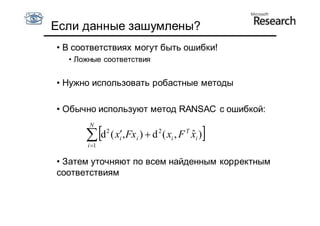 Если данные зашумлены?
• В соответствиях могут быть ошибки!
  • Ложные соответствия


• Нужно использовать робастные методы

• Обычно используют метод RANSAC c ошибкой:
       N

       d ( x,Fx )  d ( x , F
      i 1
             2
                 i   i
                          2
                              i
                                   T
                                       ˆ
                                       xi )   
• Затем уточняют по всем найденным корректным
соответствиям
 