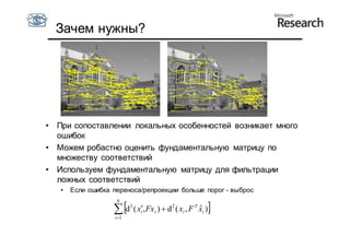 Зачем нужны?




•   При сопоставлении локальных особенностей возникает много
    ошибок
•   Можем робастно оценить фундаментальную матрицу по
    множеству соответствий
•   Используем фундаментальную матрицу для фильтрации
    ложных соответствий
    •   Если ошибка переноса/репроекции больше порог - выброс
                     N

                     d ( x, Fx )  d ( x , F
                    i 1
                           2
                               i   i
                                       2
                                           i
                                                  T
                                                      ˆ
                                                      xi )   
 