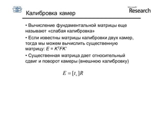 Калибровка камер

• Вычисление фундаментальной матрицы еще
называют «слабая калибровка»
• Если известны матрицы калибровки двух камер,
тогда мы можем вычислить существенную
матрицу: E = KTFK’
• Существенная матрица дает относительный
сдвиг и поворот камеры (внешнюю калибровку)

               E  [t ]R
 