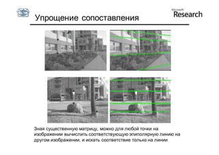 Упрощение сопоставления




Зная существенную матрицу, можно для любой точки на
изображении вычислить соответствующую эпиполярную линию на
другом изображении, и искать соответствие только на линии
 
