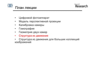 План лекции

• Цифровой фотоаппарат
• Модель перспективной проекции
• Калибровка камеры
• Гомография
• Геометрия двух камер
• Структура из движения
• Структура из движения для больших коллекций
изображений
 