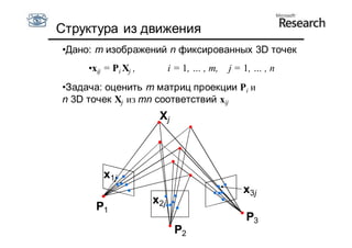 Структура из движения
•Дано: m изображений n фиксированных 3D точек
     •xij = Pi Xj ,         i = 1, … , m,   j = 1, … , n
•Задача: оценить m матриц проекции Pi и
n 3D точек Xj из mn соответствий xij
                       Xj




         x1j
                                               x3j
                      x2j
       P1
                                                P3
                             P2
 